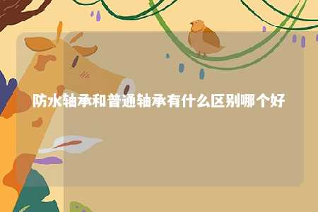 防水轴承和普通轴承有什么区别哪个好 